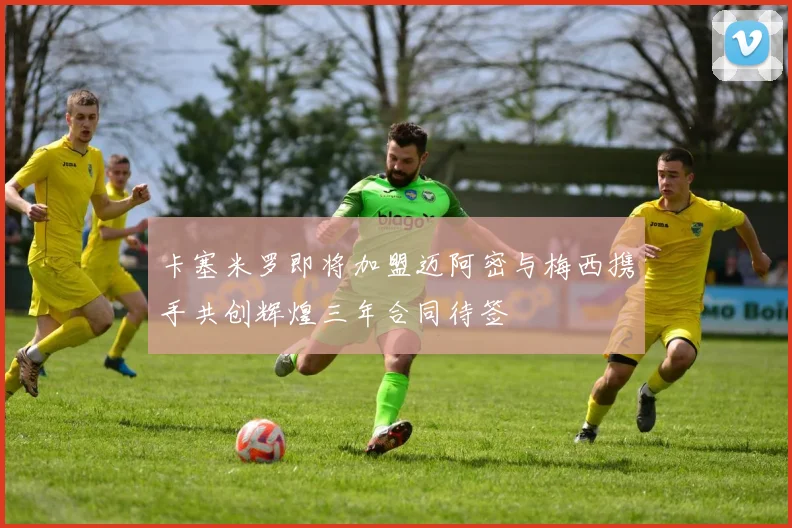 卡塞米罗即将加盟迈阿密与梅西携手共创辉煌三年合同待签
