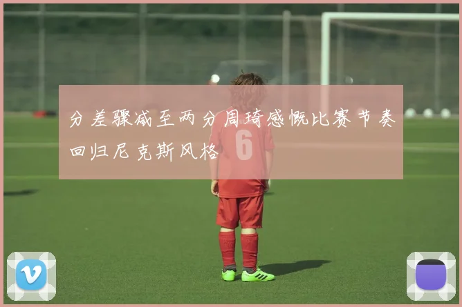 分差骤减至两分周琦感慨比赛节奏回归尼克斯风格