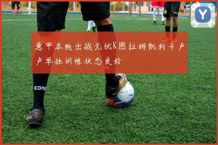 意甲本轮出战无忧K图拉姆凯利卡卢卢单独训练状态良好