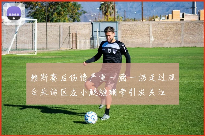 赖斯赛后伤情严重一瘸一拐走过混合采访区左小腿缠绷带引发关注