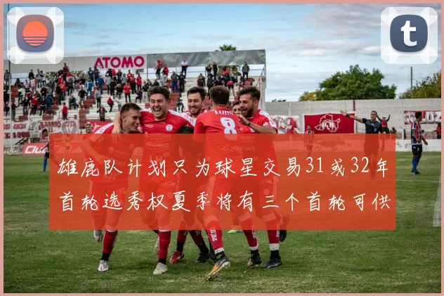 雄鹿队计划只为球星交易31或32年首轮选秀权夏季将有三个首轮可供交易