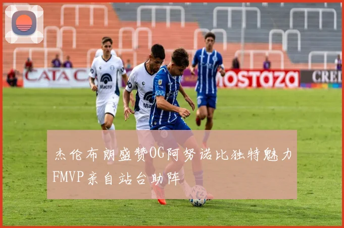 杰伦布朗盛赞OG阿努诺比独特魅力FMVP亲自站台助阵