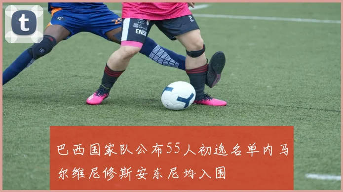 巴西国家队公布55人初选名单内马尔维尼修斯安东尼均入围