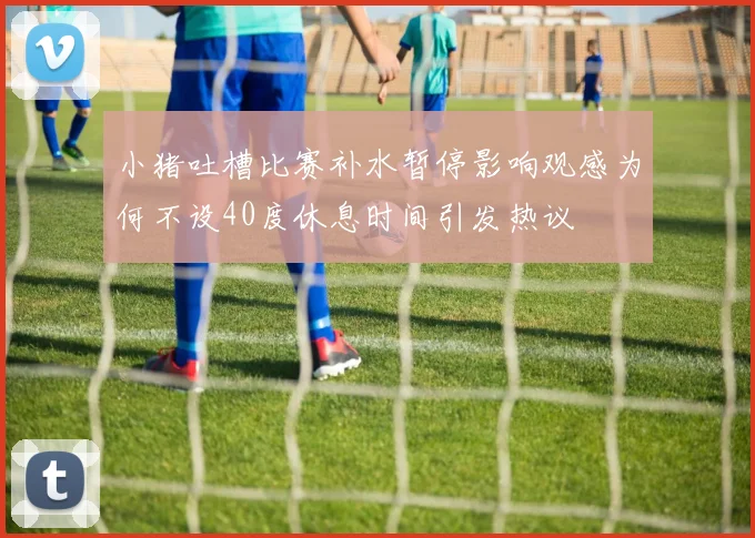 小猪吐槽比赛补水暂停影响观感为何不设40度休息时间引发热议
