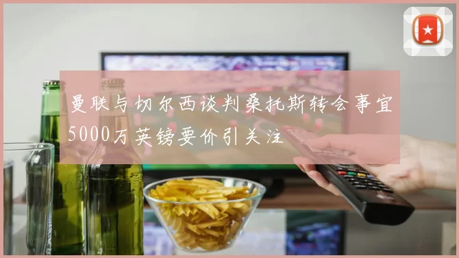曼联与切尔西谈判桑托斯转会事宜5000万英镑要价引关注