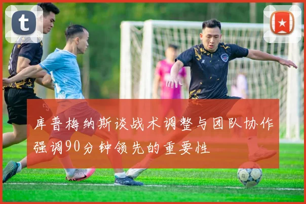 库普梅纳斯谈战术调整与团队协作强调90分钟领先的重要性