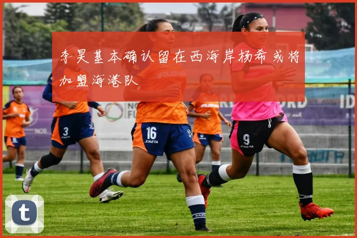 李昊基本确认留在西海岸杨希或将加盟海港队