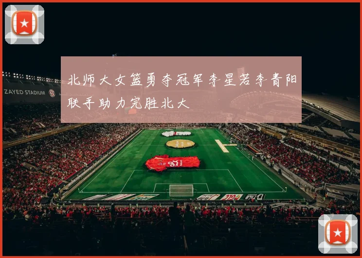 北师大女篮勇夺冠军李星若李青阳联手助力完胜北大