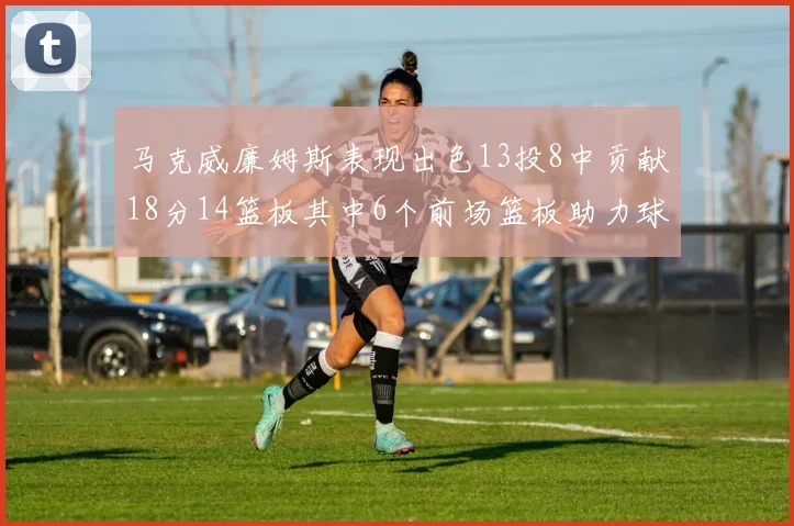 马克威廉姆斯表现出色13投8中贡献18分14篮板其中6个前场篮板助力球队