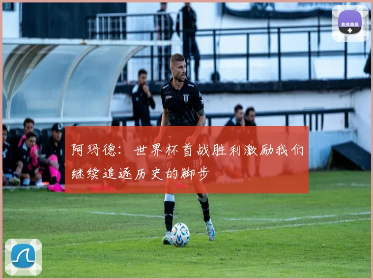 阿玛德：世界杯首战胜利激励我们继续追逐历史的脚步